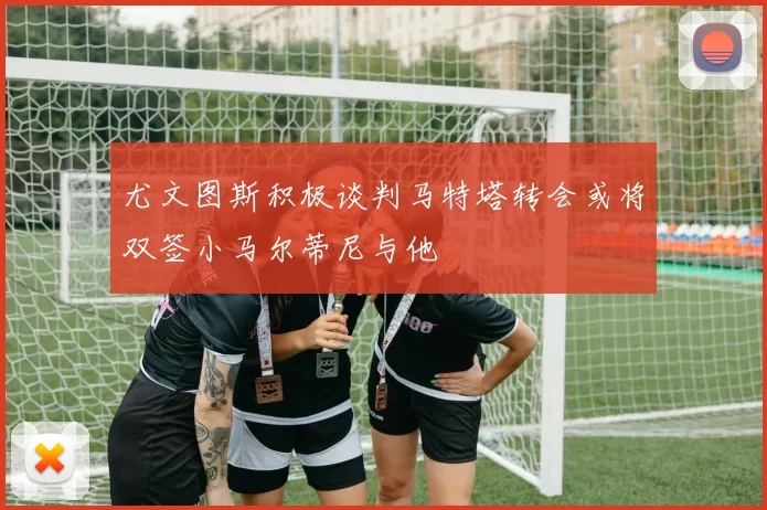 尤文图斯积极谈判马特塔转会或将双签小马尔蒂尼与他