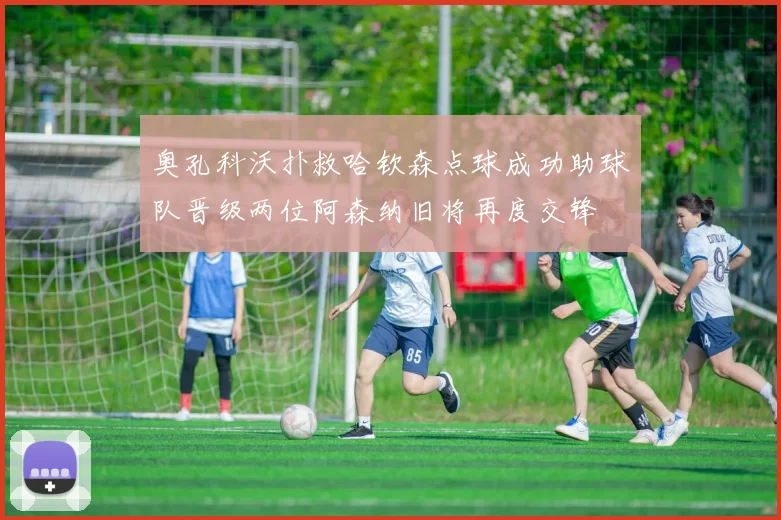 奥孔科沃扑救哈钦森点球成功助球队晋级两位阿森纳旧将再度交锋