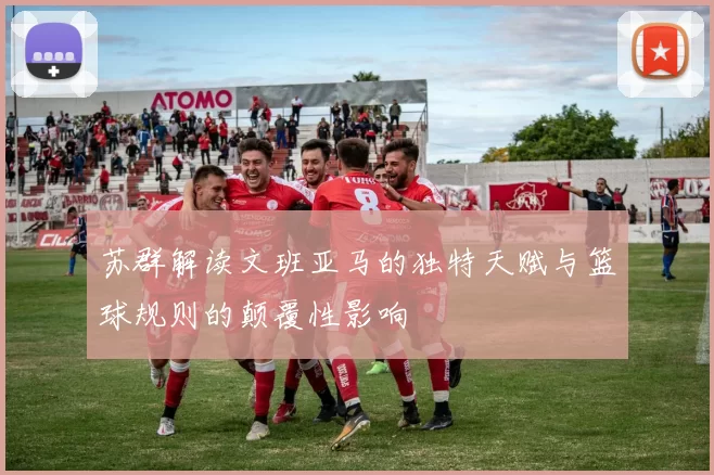 苏群解读文班亚马的独特天赋与篮球规则的颠覆性影响