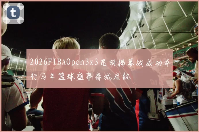 2026FIBAOpen3x3昆明揭幕战成功举行马年篮球盛事春城启航