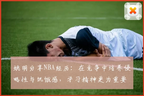 姚明分享NBA经历：在竞争中培养侵略性与饥饿感，学习精神更为重要