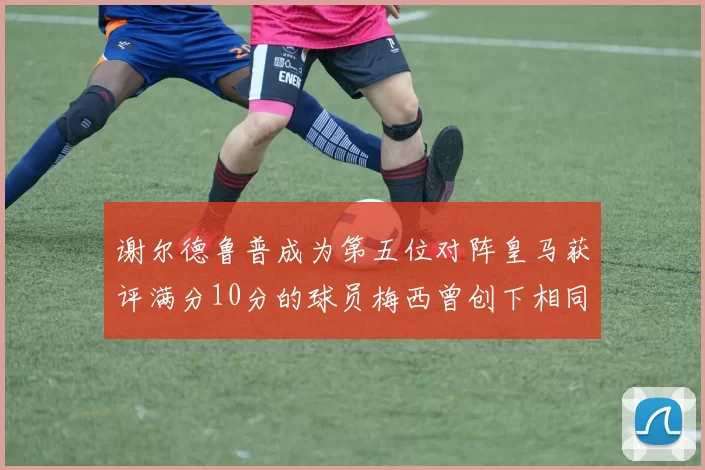 谢尔德鲁普成为第五位对阵皇马获评满分10分的球员梅西曾创下相同成就