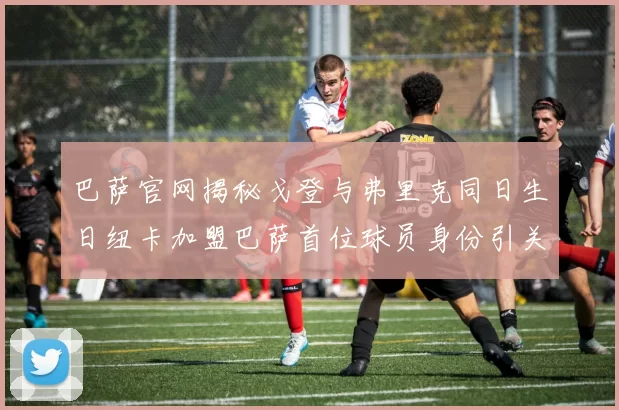 巴萨官网揭秘戈登与弗里克同日生日纽卡加盟巴萨首位球员身份引关注
